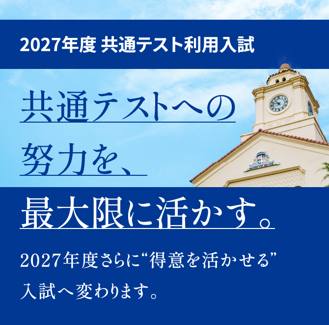 2027年度 共通テスト利用入試 共通テストへの努力を、最大限に活かす。2027年度さらに“得意を活かせる”入試へ変わります。